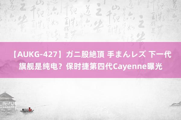 【AUKG-427】ガニ股絶頂 手まんレズ 下一代旗舰是纯电？保时捷第四代Cayenne曝光