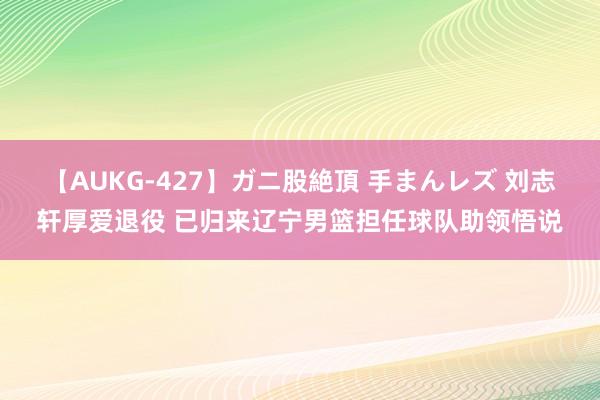 【AUKG-427】ガニ股絶頂 手まんレズ 刘志轩厚爱退役 已归来辽宁男篮担任球队助领悟说