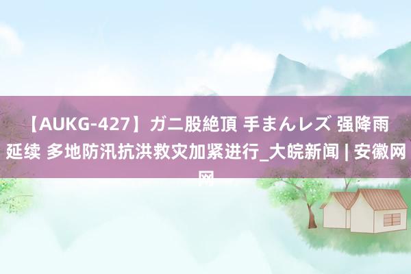 【AUKG-427】ガニ股絶頂 手まんレズ 强降雨延续 多地防汛抗洪救灾加紧进行_大皖新闻 | 安徽网