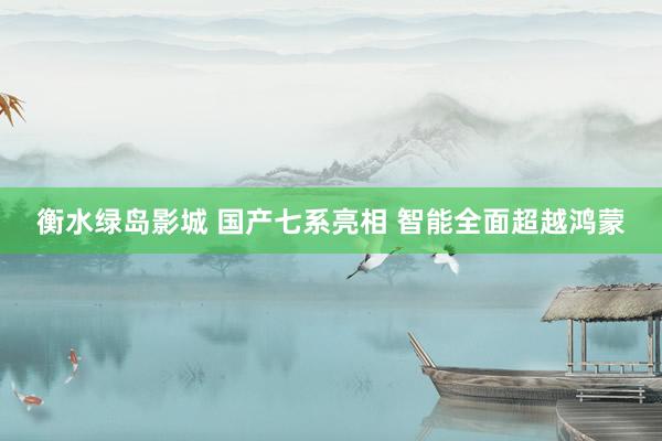 衡水绿岛影城 国产七系亮相 智能全面超越鸿蒙
