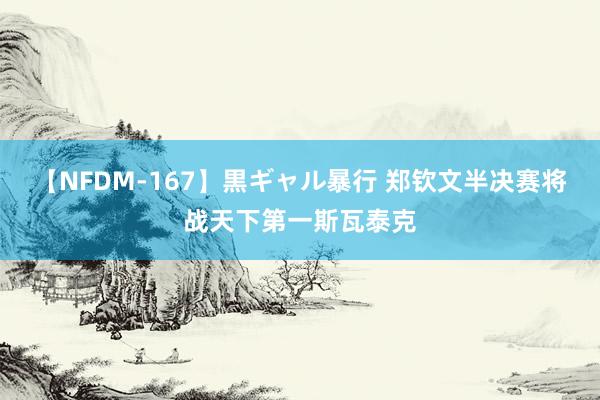 【NFDM-167】黒ギャル暴行 郑钦文半决赛将战天下第一斯瓦泰克