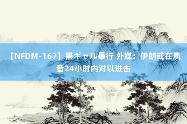 【NFDM-167】黒ギャル暴行 外媒：伊朗或在夙昔24小时内对以进击