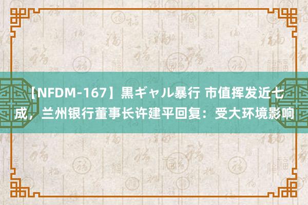 【NFDM-167】黒ギャル暴行 市值挥发近七成，兰州银行董事长许建平回复：受大环境影响