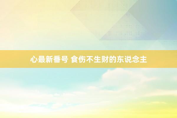 心最新番号 食伤不生财的东说念主