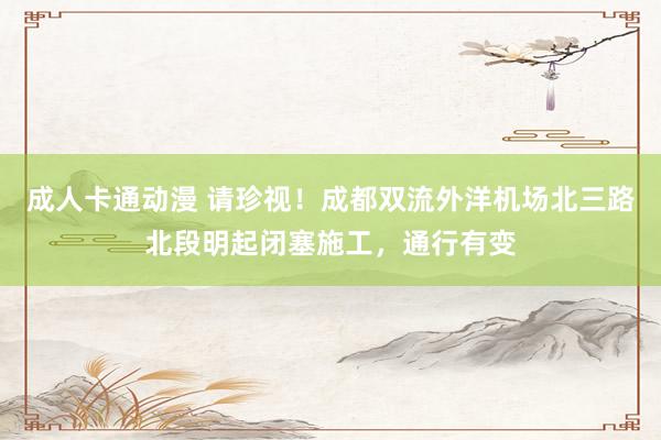 成人卡通动漫 请珍视！成都双流外洋机场北三路北段明起闭塞施工，通行有变