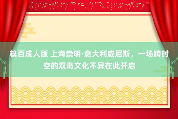 糗百成人版 上海崇明·意大利威尼斯，一场跨时空的双岛文化不异在此开启