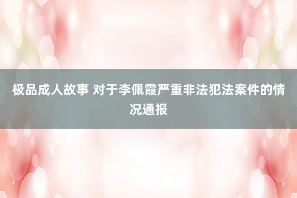 极品成人故事 对于李佩霞严重非法犯法案件的情况通报