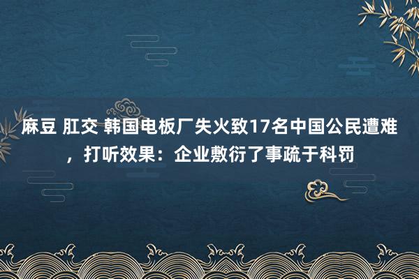 麻豆 肛交 韩国电板厂失火致17名中国公民遭难，打听效果：企业敷衍了事疏于科罚