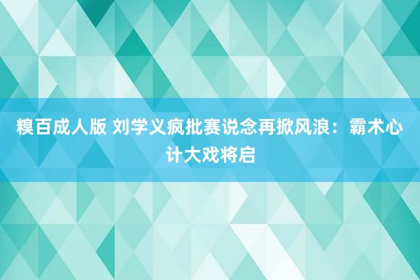 糗百成人版 刘学义疯批赛说念再掀风浪：霸术心计大戏将启