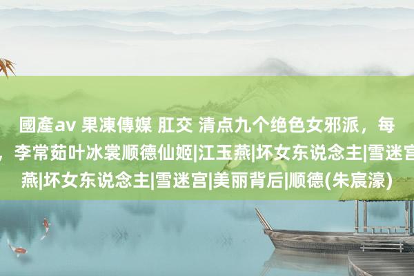 國產av 果凍傳媒 肛交 清点九个绝色女邪派，每一个都是又好意思又狠，李常茹叶冰裳顺德仙姬|江玉燕|坏女东说念主|雪迷宫|美丽背后|顺德(朱宸濠)