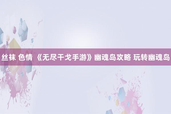丝袜 色情 《无尽干戈手游》幽魂岛攻略 玩转幽魂岛