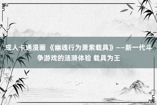 成人卡通漫画 《幽魂行为萧索载具》——新一代斗争游戏的涟漪体验 载具为王