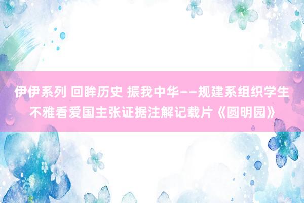 伊伊系列 回眸历史 振我中华——规建系组织学生不雅看爱国主张证据注解记载片《圆明园》