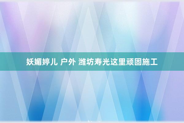 妖媚婷儿 户外 潍坊寿光这里顽固施工