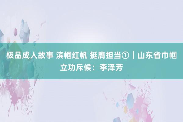 极品成人故事 滨帼红帆 挺膺担当①｜山东省巾帼立功斥候：李泽芳