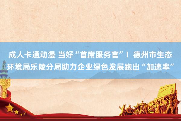 成人卡通动漫 当好“首席服务官”！德州市生态环境局乐陵分局助力企业绿色发展跑出“加速率”