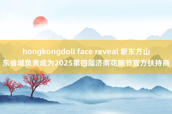 hongkongdoll face reveal 新东方山东省域负责成为2025第四届济南花朝节官方扶持商