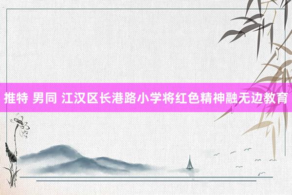 推特 男同 江汉区长港路小学将红色精神融无边教育