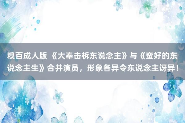 糗百成人版 《大奉击柝东说念主》与《蛮好的东说念主生》合并演员，形象各异令东说念主讶异！