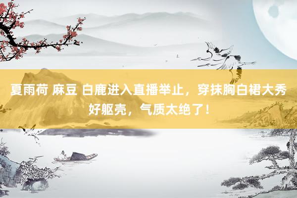 夏雨荷 麻豆 白鹿进入直播举止，穿抹胸白裙大秀好躯壳，气质太绝了！