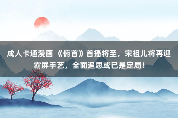 成人卡通漫画 《俯首》首播将至，宋祖儿将再迎霸屏手艺，全面追思或已是定局！