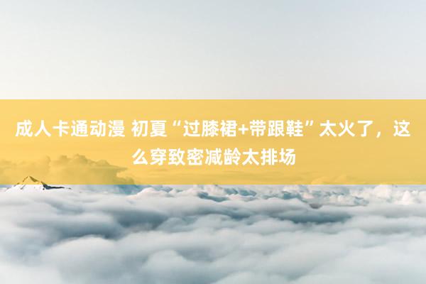 成人卡通动漫 初夏“过膝裙+带跟鞋”太火了，这么穿致密减龄太排场