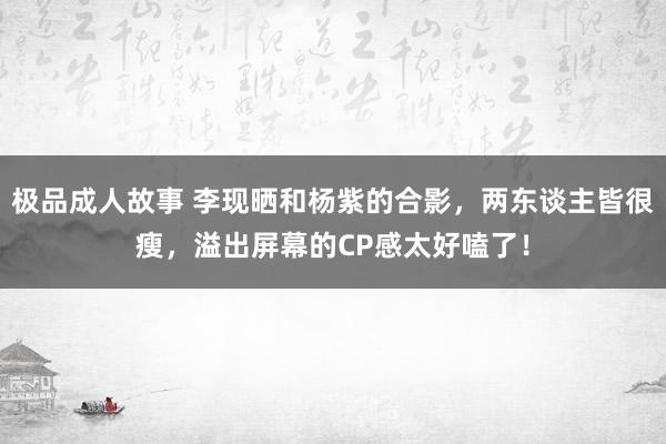 极品成人故事 李现晒和杨紫的合影，两东谈主皆很瘦，溢出屏幕的CP感太好嗑了！