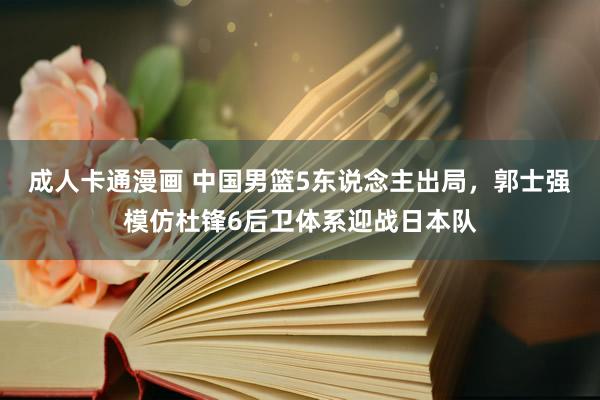 成人卡通漫画 中国男篮5东说念主出局，郭士强模仿杜锋6后卫体系迎战日本队