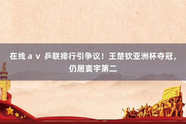 在线ａｖ 乒联排行引争议！王楚钦亚洲杯夺冠，仍居寰宇第二
