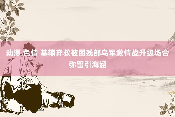 动漫 色情 基辅弃救被困残部乌军激情战升级场合弥留引海涵
