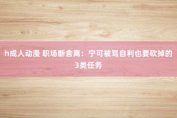 h成人动漫 职场断舍离：宁可被骂自利也要砍掉的3类任务