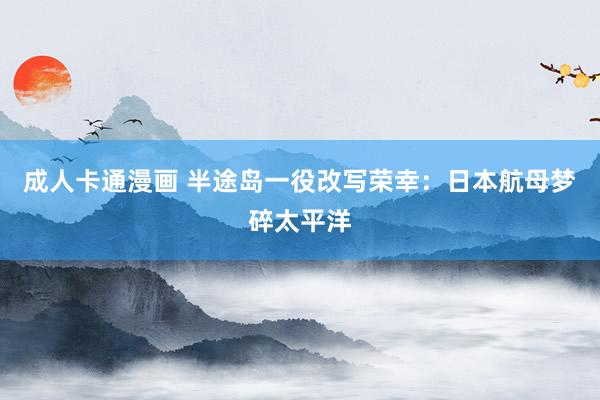 成人卡通漫画 半途岛一役改写荣幸：日本航母梦碎太平洋