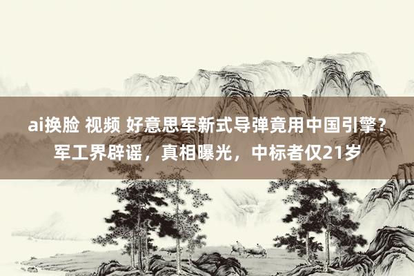 ai换脸 视频 好意思军新式导弹竟用中国引擎？军工界辟谣，真相曝光，中标者仅21岁