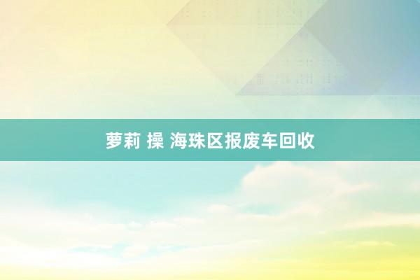 萝莉 操 海珠区报废车回收