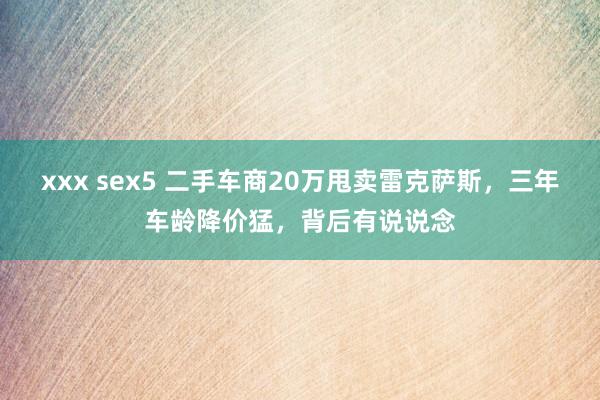 xxx sex5 二手车商20万甩卖雷克萨斯，三年车龄降价猛，背后有说说念