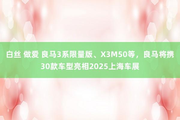 白丝 做爱 良马3系限量版、X3M50等，良马将携30款车型亮相2025上海车展