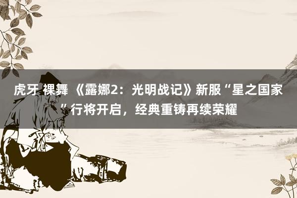 虎牙 裸舞 《露娜2：光明战记》新服“星之国家”行将开启，经典重铸再续荣耀
