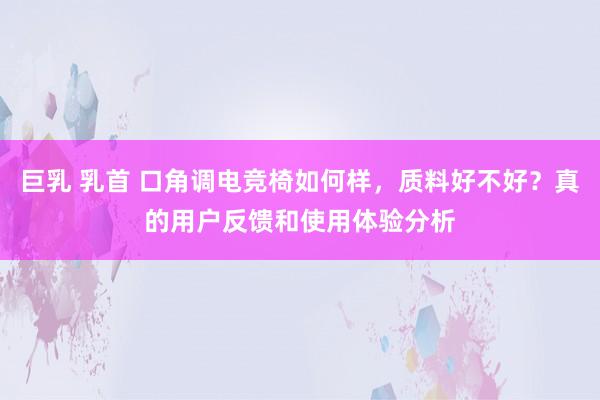 巨乳 乳首 口角调电竞椅如何样，质料好不好？真的用户反馈和使用体验分析