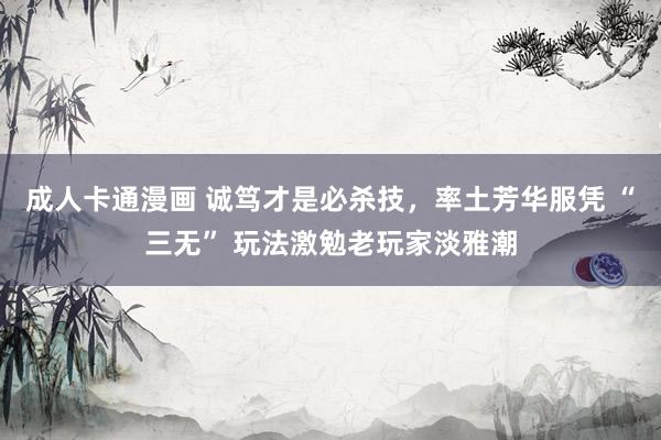 成人卡通漫画 诚笃才是必杀技，率土芳华服凭 “三无” 玩法激勉老玩家淡雅潮