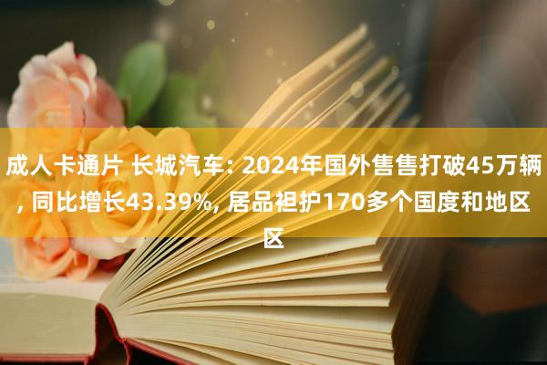 成人卡通片 长城汽车: 2024年国外售售打破45万辆， 同比增长43.39%， 居品袒护170多个国度和地区