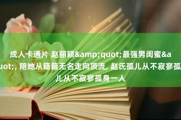 成人卡通片 赵丽颖&quot;最强男闺蜜&quot;， 陪她从籍籍无名走向顶流， 赵氏孤儿从不寂寥孤身一人