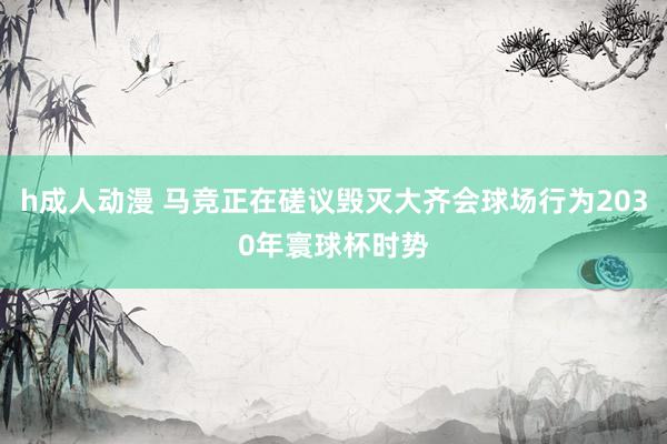 h成人动漫 马竞正在磋议毁灭大齐会球场行为2030年寰球杯时势