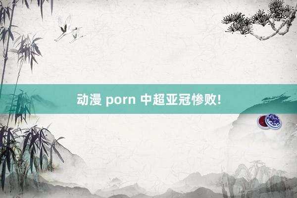 动漫 porn 中超亚冠惨败!