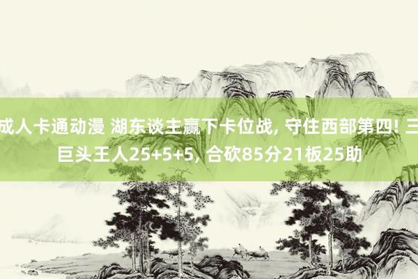 成人卡通动漫 湖东谈主赢下卡位战， 守住西部第四! 三巨头王人25+5+5， 合砍85分21板25助