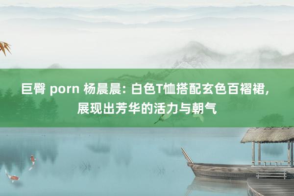 巨臀 porn 杨晨晨: 白色T恤搭配玄色百褶裙， 展现出芳华的活力与朝气