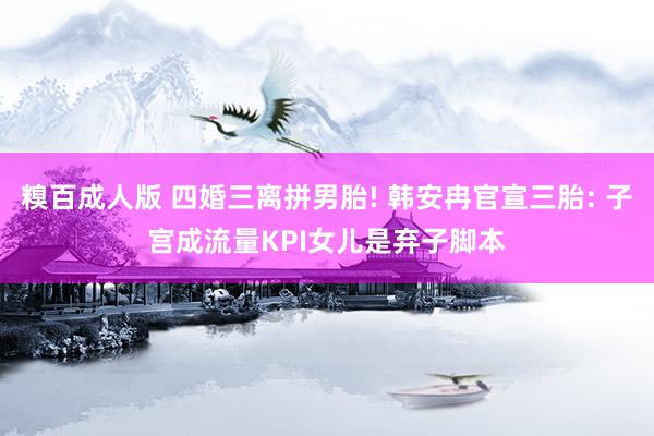 糗百成人版 四婚三离拼男胎! 韩安冉官宣三胎: 子宫成流量KPI女儿是弃子脚本