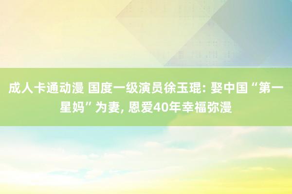 成人卡通动漫 国度一级演员徐玉琨: 娶中国“第一星妈”为妻， 恩爱40年幸福弥漫