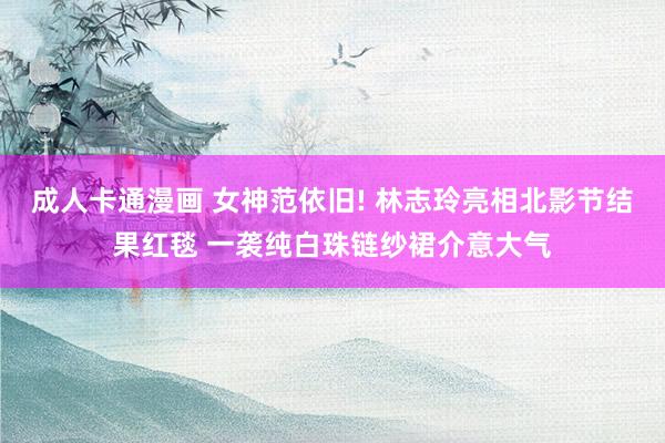 成人卡通漫画 女神范依旧! 林志玲亮相北影节结果红毯 一袭纯白珠链纱裙介意大气