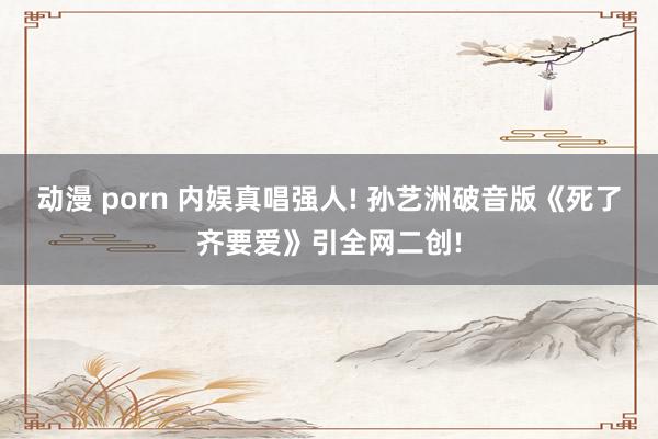 动漫 porn 内娱真唱强人! 孙艺洲破音版《死了齐要爱》引全网二创!