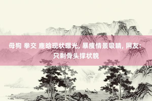 母狗 拳交 鹿晗现状曝光， 暴瘦情景吸睛， 网友: 只剩骨头撑状貌